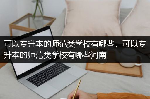 可以专升本的师范类学校有哪些，可以专升本的师范类学校有哪些河南